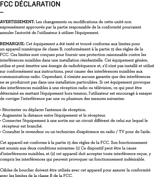 FCC DÉCLARATION_AVERTISSEMENT: Les changements ou modiﬁcations de cette unité non expressément approuvés par la partie responsable de la conformité pourraient annuler l’autorité de l’utilisateur à utiliser l’équipement.REMARQUE: Cet équipement a été testé et trouvé conforme aux limites pour un appareil numérique de classe B, conformément à la partie 15 des règles de la FCC. Ces limites sont conçues pour fournir une protection raisonnable contre les interférences nuisibles dans une installation résidentielle. Cet équipement génère, utilise et peut émettre une énergie de radiofréquence et, s’il n’est pas installé et utilisé sur conformément aux instructions, peut causer des interférences nuisibles aux communications radio. Cependant, il n’existe aucune garantie que des interférences ne se produiront pas dans une installation particulière. Si cet équipement provoque des interférences nuisibles à une réception radio ou télévision, ce qui peut être déterminé en mettant l’équipement hors tension, l’utilisateur est encouragé à essayer de corriger l’interférence par une ou plusieurs des mesures suivantes:• Réorienter ou déplacer l’antenne de réception. • Augmenter la distance entre l’équipement et le récepteur. • Connecter l’équipement à une sortie sur un circuit diﬀérent de celui sur lequel le    récepteur est branché. • Consulter le revendeur ou un technicien d’expérience en radio / TV pour de l’aide.Cet appareil est conforme à la partie 15 des règles de la FCC. Son fonctionnement est soumis aux deux conditions suivantes: (1) Ce dispositif peut être la cause d’interférences nuisibles, et (2) cet appareil doit accepter toute interférence reçue, y compris les interférences qui peuvent provoquer un fonctionnement indésirable.Câbles de bouclier doivent être utilisés avec cet appareil pour assurer la conformité avec les limites de la classe B de la FCC.