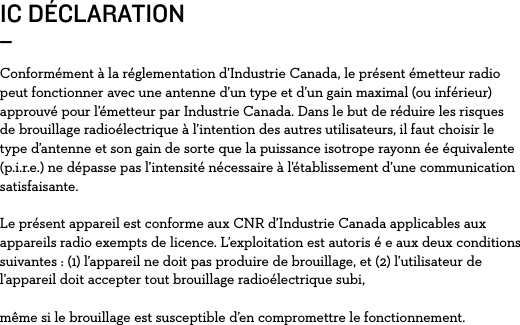 IC DÉCLARATION_Conformément à la réglementation d’Industrie Canada, le présent émetteur radio peut fonctionner avec une antenne d’un type et d’un gain maximal (ou inférieur) approuvé pour l’émetteur par Industrie Canada. Dans le but de réduire les risques de brouillage radioélectrique à l’intention des autres utilisateurs, il faut choisir le type d’antenne et son gain de sorte que la puissance isotrope rayonn ée équivalente (p.i.r.e.) ne dépasse pas l’intensité nécessaire à l’établissement d’une communication satisfaisante.Le présent appareil est conforme aux CNR d’Industrie Canada applicables aux appareils radio exempts de licence. L’exploitation est autoris é e aux deux conditions suivantes : (1) l’appareil ne doit pas produire de brouillage, et (2) l’utilisateur de l’appareil doit accepter tout brouillage radioélectrique subi,même si le brouillage est susceptible d’en compromettre le fonctionnement.