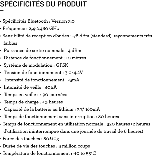 • Spéciﬁcités Bluetooth : Version 3.0 •Fréquence:2,4-2,480GHz• Sensibilité de réception d’ondes: -78dBm (standard), rayonnements très     faibles•  Puissance de sortie nominale: 4 dBm•  Distance de fonctionnement: 10 mètres•  Système de modulation: GFSK•Tensiondefonctionnement:3.0~4.2V•Intensitédefonctionnement:&lt;3mA•Intensitédeveille:40μA•  Temps en veille: &gt; 90 journées• Temps de charge: &lt; 3 heures•  Capacité de la batterie au lithium: 3.7/ 160mA•  Temps de fonctionnement sans interruption: 80 heures• Temps de fonctionnement en utilisation normale: 320 heures (2 heures      d’utilisation ininterrompue dans une journée de travail de 8 heures)• Force des touches : 80±10g• Durée de vie des touches : 5 million coups• Température de fonctionnement : -10 to 55°CSPÉCIFICITÉS DU PRODUIT_