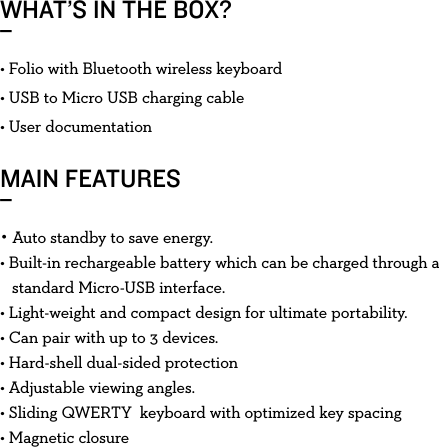 WHAT’S IN THE BOX?_MAIN FEATURES_• Folio with Bluetooth wireless keyboard• USB to Micro USB charging cable• User documentation• Auto standby to save energy.• Built-in rechargeable battery which can be charged through a      standard Micro-USB interface.• Light-weight and compact design for ultimate portability.• Can pair with up to 3 devices.• Hard-shell dual-sided protection• Adjustable viewing angles. • Sliding QWERTY  keyboard with optimized key spacing• Magnetic closure