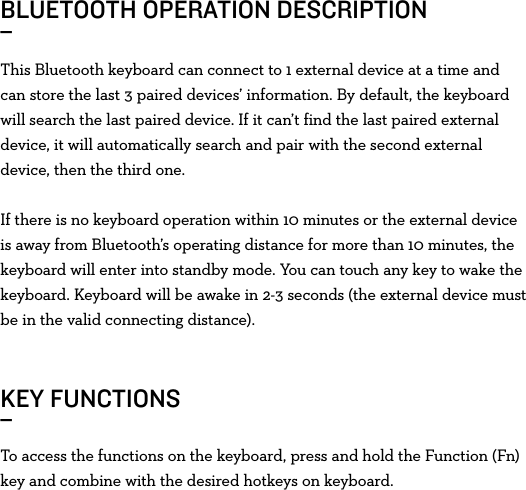 This Bluetooth keyboard can connect to 1 external device at a time and can store the last 3 paired devices’ information. By default, the keyboard will search the last paired device. If it can’t find the last paired external device, it will automatically search and pair with the second external device, then the third one.If there is no keyboard operation within 10 minutes or the external device is away from Bluetooth’s operating distance for more than 10 minutes, the keyboard will enter into standby mode. You can touch any key to wake the keyboard. Keyboard will be awake in 2-3 seconds (the external device must be in the valid connecting distance).BLUETOOTH OPERATION DESCRIPTION_ KEY FUNCTIONS_To access the functions on the keyboard, press and hold the Function (Fn) key and combine with the desired hotkeys on keyboard.