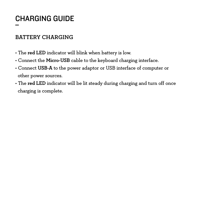 CHARGING GUIDE_BATTERYCHARGING• The red LED indicator will blink when battery is low. • Connect the Micro-USB cable to the keyboard charging interface.• Connect USB-A to the power adaptor or USB interface of computer or     other power sources.• The red LED indicator will be lit steady during charging and turn off once    charging is complete. 