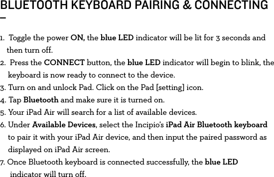 BLUETOOTH KEYBOARD PAIRING &amp; CONNECTING_1.   Toggle the power ON, the blue LED indicator will be lit for 3 seconds and then turn off.2.   Press  the  CONNECT button, the blue LED indicator will begin to blink, the keyboard is now ready to connect to the device.3.  Turn on and unlock Pad. Click on the Pad [setting] icon.4.   Tap  Bluetooth and make sure it is turned on.5. Your iPad Air will search for a list of available devices. 6.   Under  Available Devices, select the Incipio’s iPad Air Bluetooth keyboard to pair it with your iPad Air device, and then input the paired password as displayed on iPad Air screen.7. Once Bluetooth keyboard is connected successfully, the blue LED      indicator will turn off.