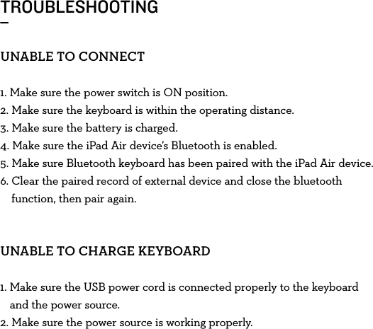 TROUBLESHOOTING_UNABLETOCONNECT1. Make sure the power switch is ONposition.2. Make sure the keyboard is within the operating distance.3. Make sure the battery is charged.4. Make sure the iPad Air device’s Bluetooth is enabled.5. Make sure Bluetooth keyboard has been paired with the iPad Air device.6.  Clear the paired record of external device and close the bluetooth function, then pair again.UNABLETOCHARGEKEYBOARD1.  Make sure the USB power cord is connected properly to the keyboard and the power source. 2.  Make sure the power source is working properly.
