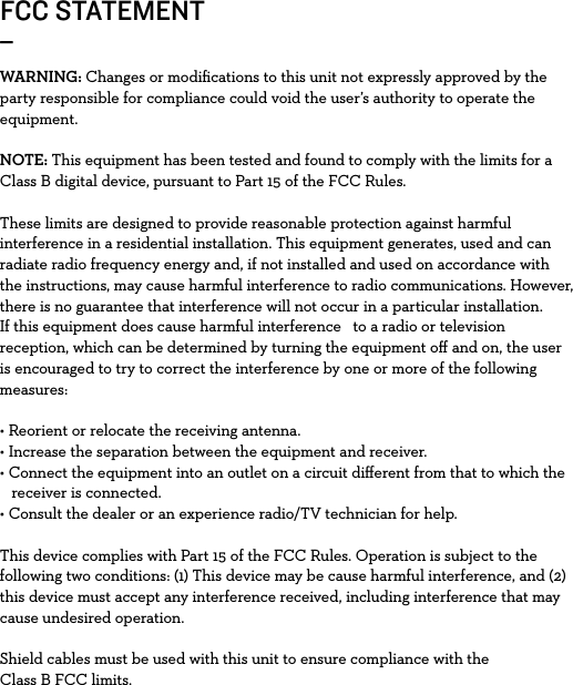 FCC STATEMENT_WARNING: Changes or modiﬁcations to this unit not expressly approved by the party responsible for compliance could void the user’s authority to operate the equipment.NOTE: This equipment has been tested and found to comply with the limits for a Class B digital device, pursuant to Part 15 of the FCC Rules. These limits are designed to provide reasonable protection against harmful interference in a residential installation. This equipment generates, used and can radiate radio frequency energy and, if not installed and used on accordance with the instructions, may cause harmful interference to radio communications. However, there is no guarantee that interference will not occur in a particular installation. If this equipment does cause harmful interference   to a radio or television reception, which can be determined by turning the equipment oﬀ and on, the user is encouraged to try to correct the interference by one or more of the following measures:• Reorient or relocate the receiving antenna.• Increase the separation between the equipment and receiver.• Connect the equipment into an outlet on a circuit diﬀerent from that to which the   receiver is connected. • Consult the dealer or an experience radio/TV technician for help.This device complies with Part 15 of the FCC Rules. Operation is subject to the following two conditions: (1) This device may be cause harmful interference, and (2) this device must accept any interference received, including interference that may cause undesired operation. Shield cables must be used with this unit to ensure compliance with the Class B FCC limits. 
