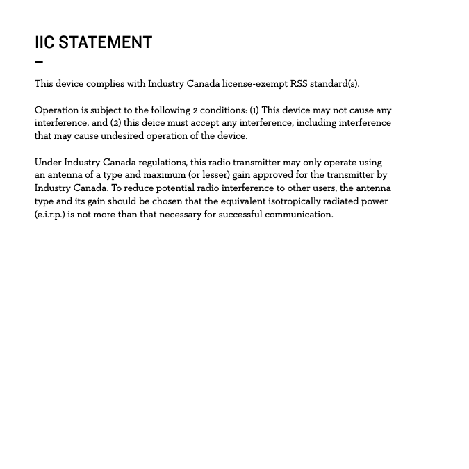 IIC STATEMENT_This device complies with Industry Canada license-exempt RSS standard(s).Operation is subject to the following 2 conditions: (1) This device may not cause any interference, and (2) this deice must accept any interference, including interference that may cause undesired operation of the device.Under Industry Canada regulations, this radio transmitter may only operate using an antenna of a type and maximum (or lesser) gain approved for the transmitter by Industry Canada. To reduce potential radio interference to other users, the antenna type and its gain should be chosen that the equivalent isotropically radiated power (e.i.r.p.) is not more than that necessary for successful communication. 