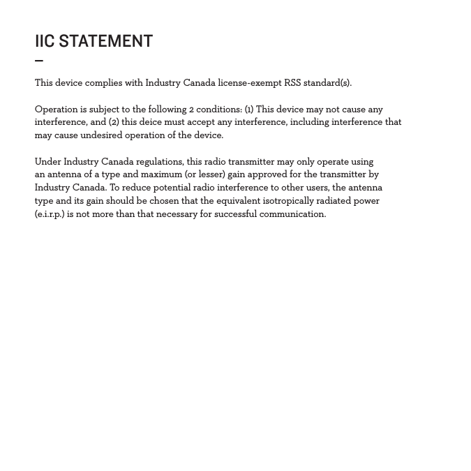 IIC STATEMENT_This device complies with Industry Canada license-exempt RSS standard(s).Operation is subject to the following 2 conditions: (1) This device may not cause any interference, and (2) this deice must accept any interference, including interference that may cause undesired operation of the device.Under Industry Canada regulations, this radio transmitter may only operate using an antenna of a type and maximum (or lesser) gain approved for the transmitter by Industry Canada. To reduce potential radio interference to other users, the antenna type and its gain should be chosen that the equivalent isotropically radiated power (e.i.r.p.) is not more than that necessary for successful communication. 