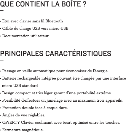 QUE CONTIENT LA BOÎTE ?_PRINCIPALES CARACTÉRISTIQUES_• Etui avec clavier sans ﬁl Bluetooth• Câble de charge USB vers micro-USB• Documentation utilisateur• Passage en veille automatique pour économiser de l’énergie.• Batterie rechargeable intégrée pouvant être chargée par une interface    micro-USB standard• Design compact et très léger garant d’une portabilité extrême.• Possibilité d’eﬀectuer un jumelage avec au maximum trois appareils.• Protection double face à coque dure.• Angles de vue réglables.• QWERTY Clavier coulissant avec écart optimisé entre les touches.• Fermeture magnétique.