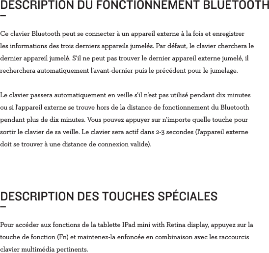Ce clavier Bluetooth peut se connecter à un appareil externe à la fois et enregistrer les informations des trois derniers appareils jumelés. Par défaut, le clavier cherchera le dernier appareil jumelé. S’il ne peut pas trouver le dernier appareil externe jumelé, il recherchera automatiquement l’avant-dernier puis le précédent pour le jumelage.Le clavier passera automatiquement en veille s’il n’est pas utilisé pendant dix minutes ou si l’appareil externe se trouve hors de la distance de fonctionnement du Bluetooth pendant plus de dix minutes. Vous pouvez appuyer sur n’importe quelle touche pour sortir le clavier de sa veille. Le clavier sera actif dans 2-3 secondes (l’appareil externe doit se trouver à une distance de connexion valide).DESCRIPTION DU FONCTIONNEMENT BLUETOOTH_ DESCRIPTION DES TOUCHES SPÉCIALES_Pour accéder aux fonctions de la tablette IPad mini with Retina display, appuyez sur la touche de fonction (Fn) et maintenez-la enfoncée en combinaison avec les raccourcis clavier multimédia pertinents. 