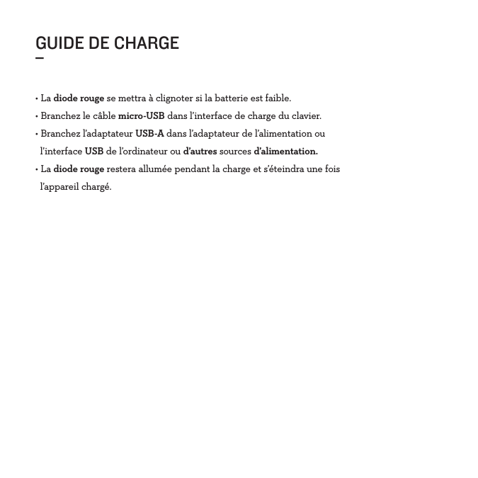 GUIDE DE CHARGE_• La diode rouge se mettra à clignoter si la batterie est faible. • Branchez le câble micro-USB dans l’interface de charge du clavier.• Branchez l’adaptateur USB-A dans l’adaptateur de l’alimentation ou    l’interface USB de l’ordinateur ou d’autres sources d’alimentation.• La diode rouge restera allumée pendant la charge et s’éteindra une fois   l’appareil chargé. 
