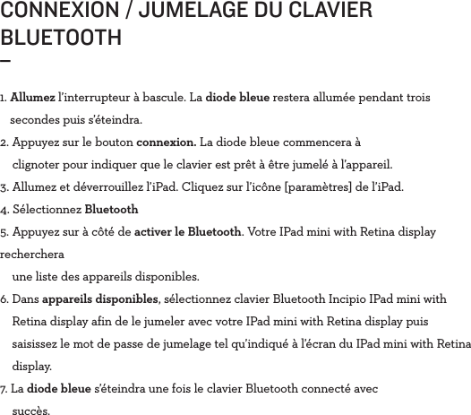 CONNEXION / JUMELAGE DU CLAVIER BLUETOOTH _1.  Allumez l’interrupteur à bascule. La diode bleue restera allumée pendant trois secondes puis s’éteindra.2. Appuyez sur le bouton connexion. La diode bleue commencera à      clignoter pour indiquer que le clavier est prêt à être jumelé à l’appareil.3.  Allumez et déverrouillez l’iPad. Cliquez sur l’icône [paramètres] de l’iPad.4.   Sélectionnez  Bluetooth5. Appuyez sur à côté de activer le Bluetooth. Votre IPad mini with Retina display recherchera      une liste des appareils disponibles. 6.   Dans  appareils disponibles, sélectionnez clavier Bluetooth Incipio IPad mini with Retina display afin de le jumeler avec votre IPad mini with Retina display puis saisissez le mot de passe de jumelage tel qu’indiqué à l’écran du IPad mini with Retina display.7. La diode bleue s’éteindra une fois le clavier Bluetooth connecté avec      succès.