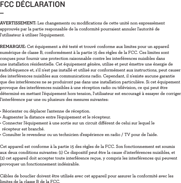 FCC DÉCLARATION_AVERTISSEMENT: Les changements ou modiﬁcations de cette unité non expressément approuvés par la partie responsable de la conformité pourraient annuler l’autorité de l’utilisateur à utiliser l’équipement.REMARQUE: Cet équipement a été testé et trouvé conforme aux limites pour un appareil numérique de classe B, conformément à la partie 15 des règles de la FCC. Ces limites sont conçues pour fournir une protection raisonnable contre les interférences nuisibles dans une installation résidentielle. Cet équipement génère, utilise et peut émettre une énergie de radiofréquence et, s’il n’est pas installé et utilisé sur conformément aux instructions, peut causer des interférences nuisibles aux communications radio. Cependant, il n’existe aucune garantie que des interférences ne se produiront pas dans une installation particulière. Si cet équipement provoque des interférences nuisibles à une réception radio ou télévision, ce qui peut être déterminé en mettant l’équipement hors tension, l’utilisateur est encouragé à essayer de corriger l’interférence par une ou plusieurs des mesures suivantes:• Réorienter ou déplacer l’antenne de réception. • Augmenter la distance entre l’équipement et le récepteur. • Connecter l’équipement à une sortie sur un circuit diﬀérent de celui sur lequel le    récepteur est branché. • Consulter le revendeur ou un technicien d’expérience en radio / TV pour de l’aide.Cet appareil est conforme à la partie 15 des règles de la FCC. Son fonctionnement est soumis aux deux conditions suivantes: (1) Ce dispositif peut être la cause d’interférences nuisibles, et (2) cet appareil doit accepter toute interférence reçue, y compris les interférences qui peuvent provoquer un fonctionnement indésirable.Câbles de bouclier doivent être utilisés avec cet appareil pour assurer la conformité avec les limites de la classe B de la FCC.