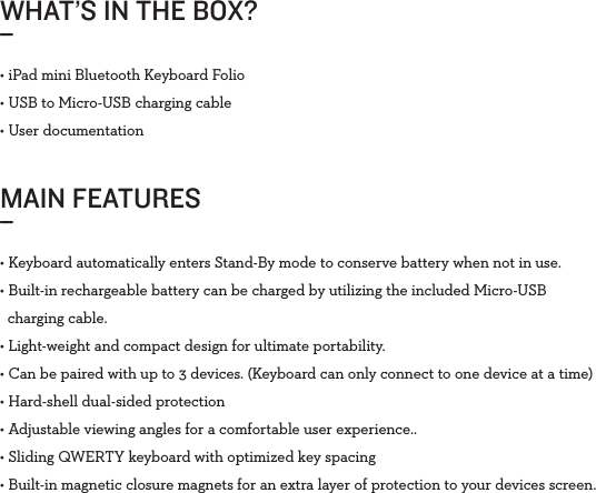 WHAT’S IN THE BOX?_MAIN FEATURES_• iPad mini Bluetooth Keyboard Folio • USB to Micro-USB charging cable• User documentation• Keyboard automatically enters Stand-By mode to conserve battery when not in use. • Built-in rechargeable battery can be charged by utilizing the included Micro-USB   charging cable.• Light-weight and compact design for ultimate portability.• Can be paired with up to 3 devices. (Keyboard can only connect to one device at a time)• Hard-shell dual-sided protection• Adjustable viewing angles for a comfortable user experience..• Sliding QWERTY keyboard with optimized key spacing• Built-in magnetic closure magnets for an extra layer of protection to your devices screen.