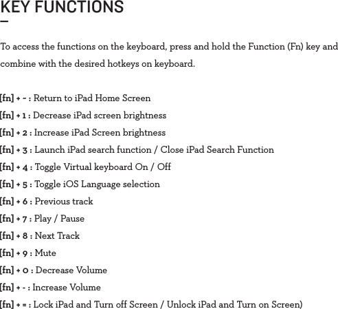 KEY FUNCTIONS_To access the functions on the keyboard, press and hold the Function (Fn) key and combine with the desired hotkeys on keyboard.[fn] + ~ : Return to iPad Home Screen[fn] + 1 : Decrease iPad screen brightness[fn] + 2 : Increase iPad Screen brightness[fn] + 3 : Launch iPad search function / Close iPad Search Function[fn] + 4 : Toggle Virtual keyboard On / Off[fn] + 5 : Toggle iOS Language selection[fn] + 6 : Previous track[fn] + 7 : Play / Pause[fn] + 8 : Next Track[fn] + 9 : Mute[fn] + 0 : Decrease Volume[fn] + - : Increase Volume[fn] + = : Lock iPad and Turn off Screen / Unlock iPad and Turn on Screen)