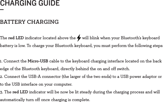 CHARGING GUIDE_BATTERYCHARGINGThe red LED indicator located above the      will blink when your Bluetooth’s keyboard battery is low. To charge your Bluetooth keyboard, you must perform the following steps: 1. Connect the Micro-USB cable to the keyboard charging interface located on the back edge of the Bluetooth keyboard, directly behind the on and off switch.2. Connect the USB-A connector (the larger of the two ends) to a USB power adaptor or to the USB interface on your computer.3. The red LED indicator will be now be lit steady during the charging process and will automatically turn off once charging is complete. 