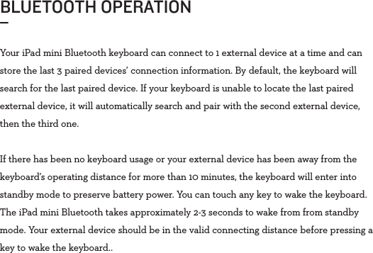 Your iPad mini Bluetooth keyboard can connect to 1 external device at a time and can store the last 3 paired devices’ connection information. By default, the keyboard will search for the last paired device. If your keyboard is unable to locate the last paired external device, it will automatically search and pair with the second external device, then the third one.If there has been no keyboard usage or your external device has been away from the keyboard’s operating distance for more than 10 minutes, the keyboard will enter into standby mode to preserve battery power. You can touch any key to wake the keyboard. The iPad mini Bluetooth takes approximately 2-3 seconds to wake from from standby mode. Your external device should be in the valid connecting distance before pressing a key to wake the keyboard..BLUETOOTH OPERATION _