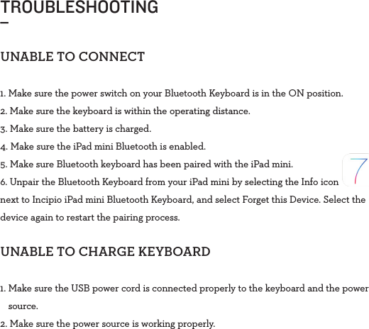 TROUBLESHOOTING_UNABLETOCONNECT1. Make sure the power switch on your Bluetooth Keyboard is in the ONposition.2. Make sure the keyboard is within the operating distance.3. Make sure the battery is charged.4. Make sure the iPad mini Bluetooth is enabled.5. Make sure Bluetooth keyboard has been paired with the iPad mini.6. Unpair the Bluetooth Keyboard from your iPad mini by selecting the Info icon next to Incipio iPad mini Bluetooth Keyboard, and select Forget this Device. Select the device again to restart the pairing process.UNABLETOCHARGEKEYBOARD1.  Make sure the USB power cord is connected properly to the keyboard and the power source. 2.  Make sure the power source is working properly.