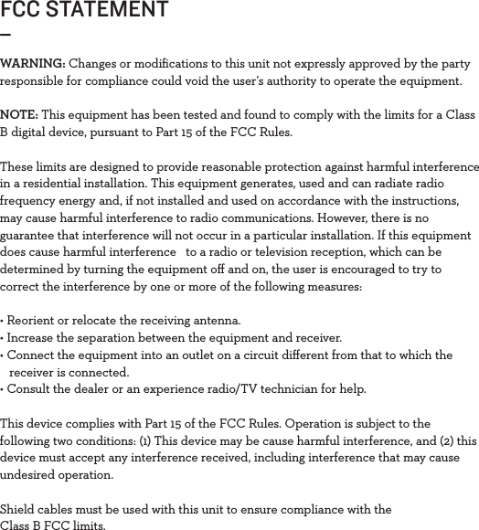 FCC STATEMENT_WARNING: Changes or modiﬁcations to this unit not expressly approved by the party responsible for compliance could void the user’s authority to operate the equipment.NOTE: This equipment has been tested and found to comply with the limits for a Class B digital device, pursuant to Part 15 of the FCC Rules. These limits are designed to provide reasonable protection against harmful interference in a residential installation. This equipment generates, used and can radiate radio frequency energy and, if not installed and used on accordance with the instructions, may cause harmful interference to radio communications. However, there is no guarantee that interference will not occur in a particular installation. If this equipment does cause harmful interference   to a radio or television reception, which can be determined by turning the equipment oﬀ and on, the user is encouraged to try to correct the interference by one or more of the following measures:• Reorient or relocate the receiving antenna.• Increase the separation between the equipment and receiver.• Connect the equipment into an outlet on a circuit diﬀerent from that to which the   receiver is connected. • Consult the dealer or an experience radio/TV technician for help.This device complies with Part 15 of the FCC Rules. Operation is subject to the following two conditions: (1) This device may be cause harmful interference, and (2) this device must accept any interference received, including interference that may cause undesired operation. Shield cables must be used with this unit to ensure compliance with the Class B FCC limits. 