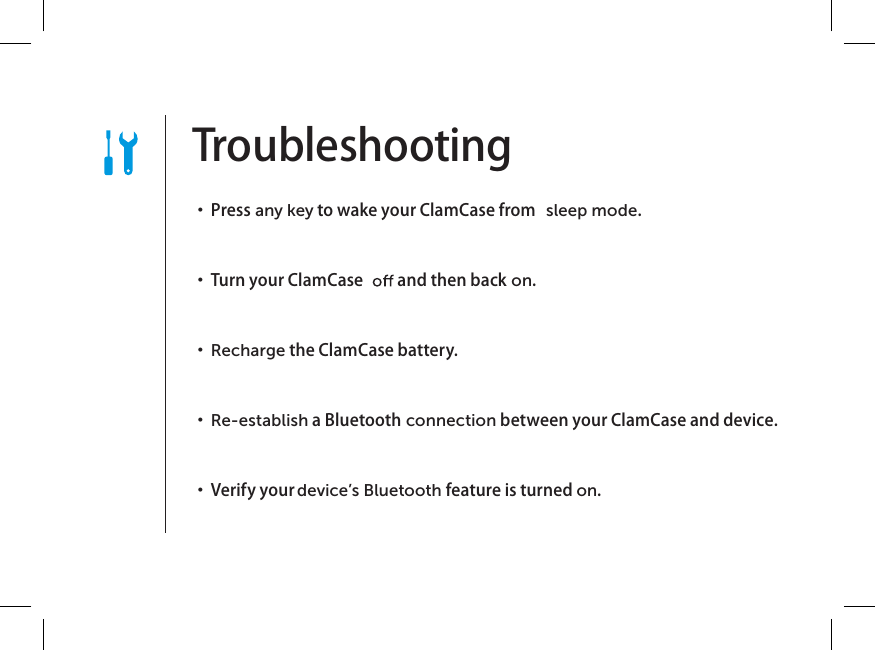 Troubleshooting   ・  Press any key to wake your ClamCase from  sleep mode. ・  Turn your ClamCase   and then back on. ・  Recharge the ClamCase battery. ・  Re-establish a Bluetooth connection between your ClamCase and device. ・  Verify your device’s Bluetooth feature is turned on.