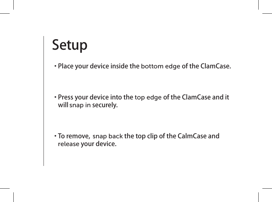 Setup   ・  Place your device inside the bottom edge of the ClamCase.   ・  Press your device into the top edge of the ClamCase and it will snap in securely.  ・  To remove, snap back the top clip of the CalmCase and release your device. 