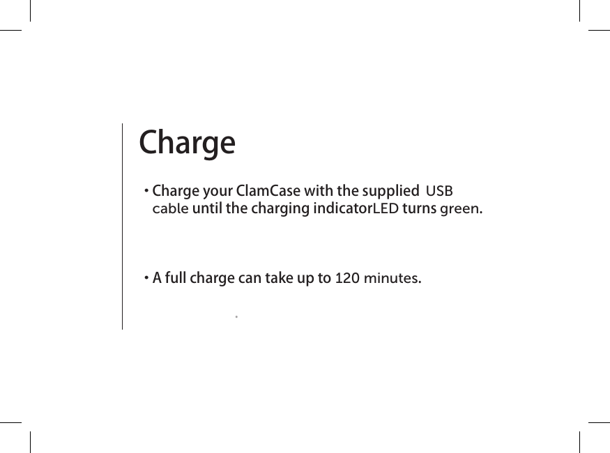 Charge ・  Charge your ClamCase with the supplied  USB cable until the charging indicator LED turns green.  ・  A full charge can take up to 120 minutes. .