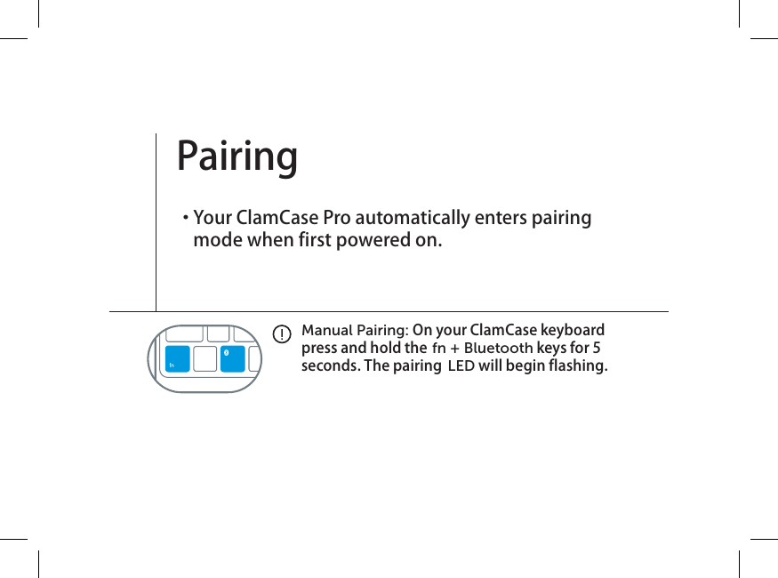 Manual Pairing: On your ClamCase keyboard press and hold the fn + Bluetooth keys for 5 seconds. The pairing  LED will begin flashing.Pairing ・  Your ClamCase Pro automatically enters pairing mode when first powered on. 