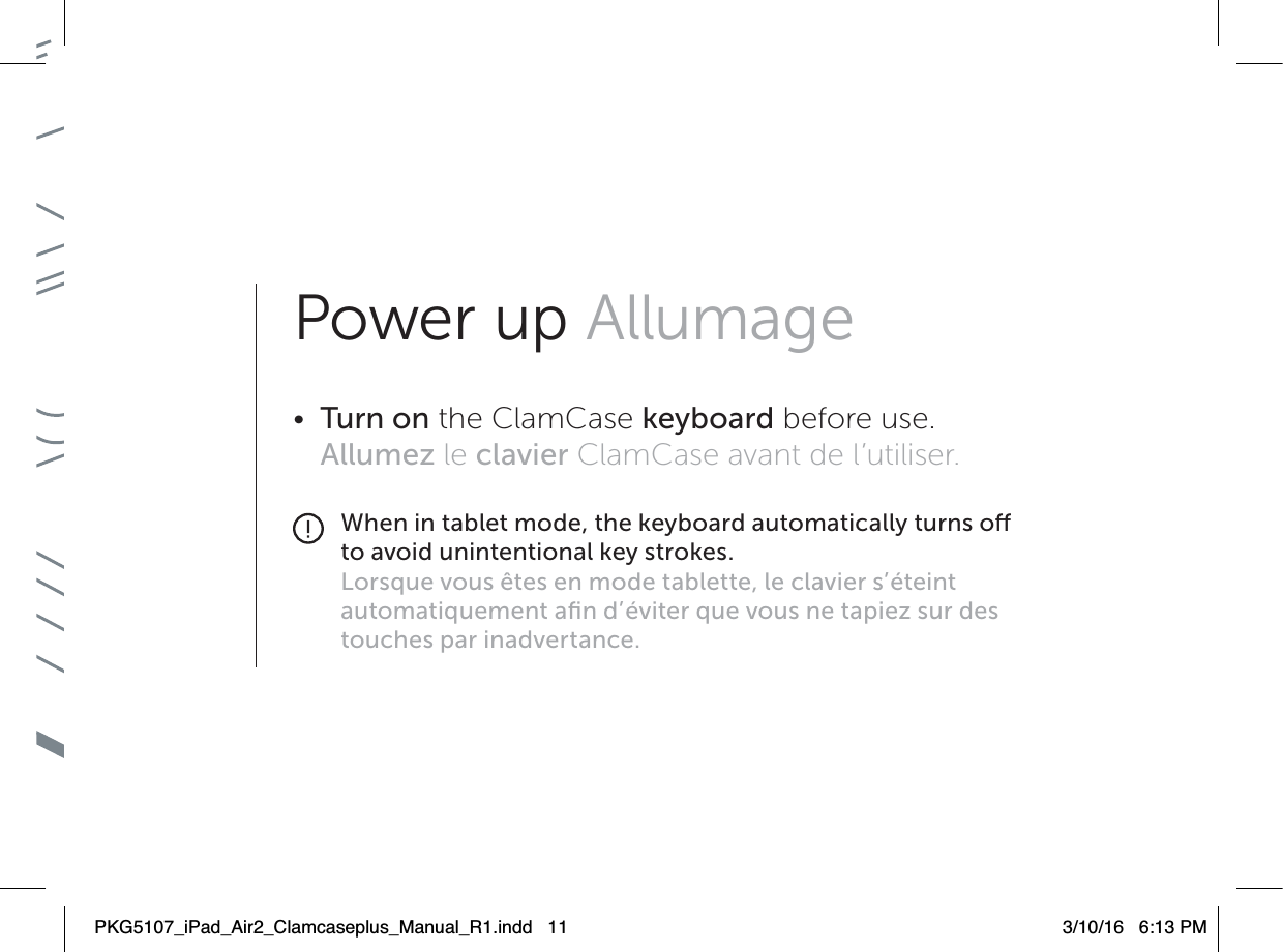Power up Allumage•  Turn on the ClamCase keyboard before use. Allumez le clavier ClamCase avant de l’utiliser.When in tablet mode, the keyboard automatically turns o to avoid unintentional key strokes.Lorsque vous êtes en mode tablette, le clavier s’éteint automatiquement aﬁn d’éviter que vous ne tapiez sur des touches par inadvertance.PKG5107_iPad_Air2_Clamcaseplus_Manual_R1.indd   11 3/10/16   6:13 PM