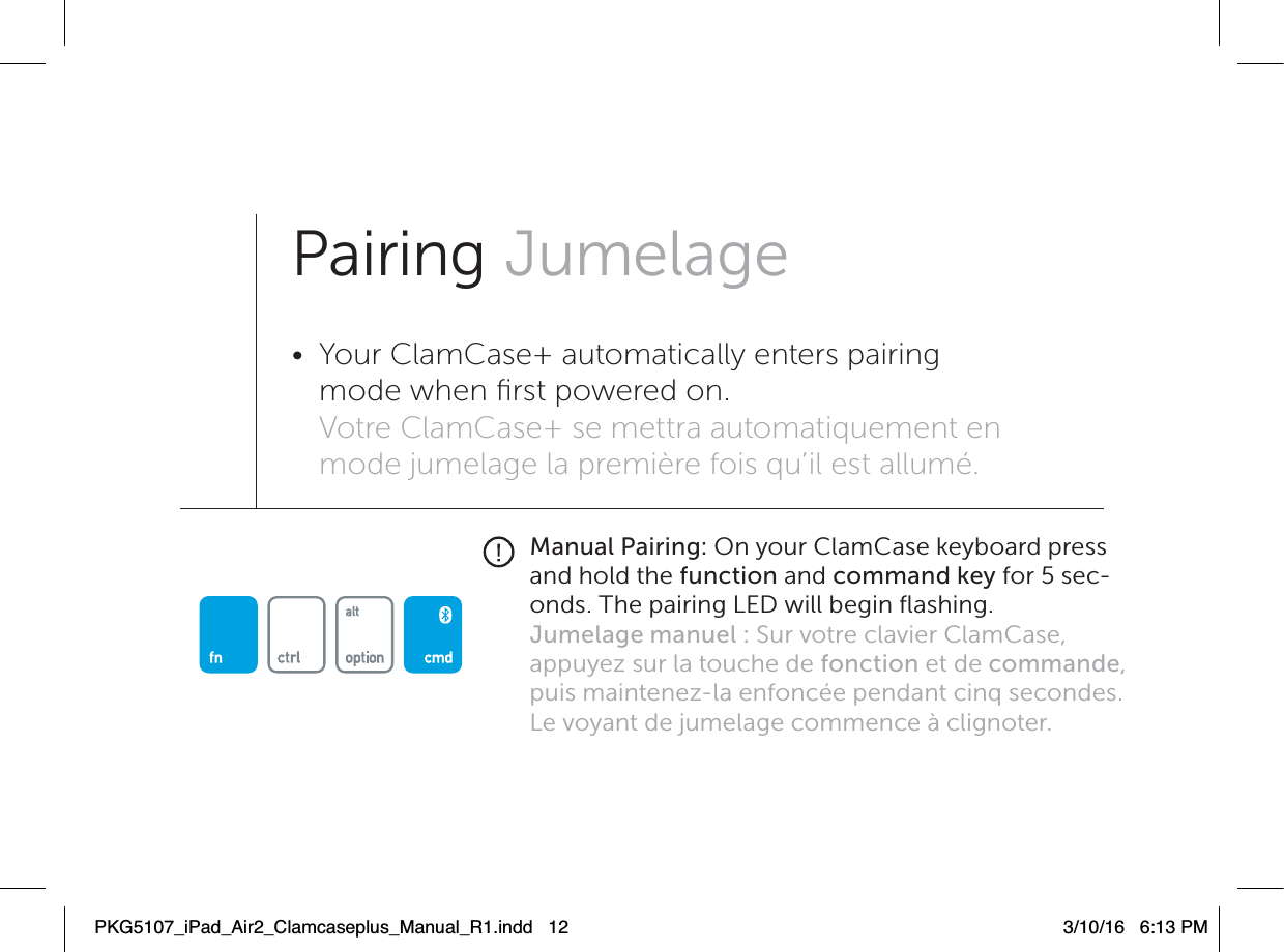 Manual Pairing: On your ClamCase keyboard press and hold the function and command key for 5 sec-onds. The pairing LED will begin ﬂashing.Jumelage manuel : Sur votre clavier ClamCase, appuyez sur la touche de fonction et de commande, puis maintenez-la enfoncée pendant cinq secondes. Le voyant de jumelage commence à clignoter.Pairing Jumelage•  Your ClamCase+ automatically enters pairing mode when ﬁrst powered on. Votre ClamCase+ se mettra automatiquement en mode jumelage la première fois qu’il est allumé.PKG5107_iPad_Air2_Clamcaseplus_Manual_R1.indd   12 3/10/16   6:13 PM