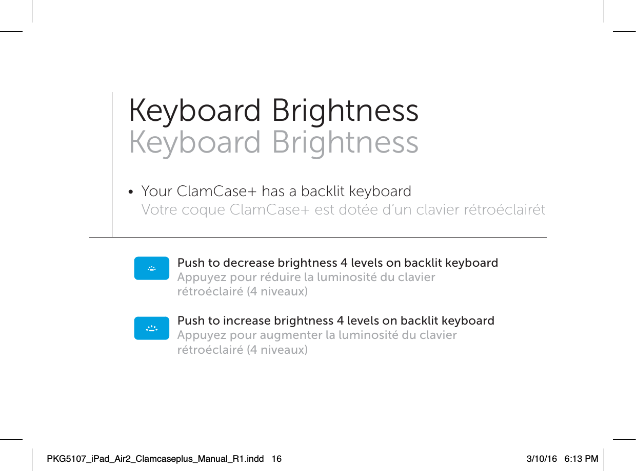 Push to decrease brightness 4 levels on backlit keyboardAppuyez pour réduire la luminosité du clavierrétroéclairé (4 niveaux)Push to increase brightness 4 levels on backlit keyboard Appuyez pour augmenter la luminosité du clavierrétroéclairé (4 niveaux)Keyboard BrightnessKeyboard Brightness•  Your ClamCase+ has a backlit keyboard Votre coque ClamCase+ est dotée d’un clavier rétroéclairét PKG5107_iPad_Air2_Clamcaseplus_Manual_R1.indd   16 3/10/16   6:13 PM