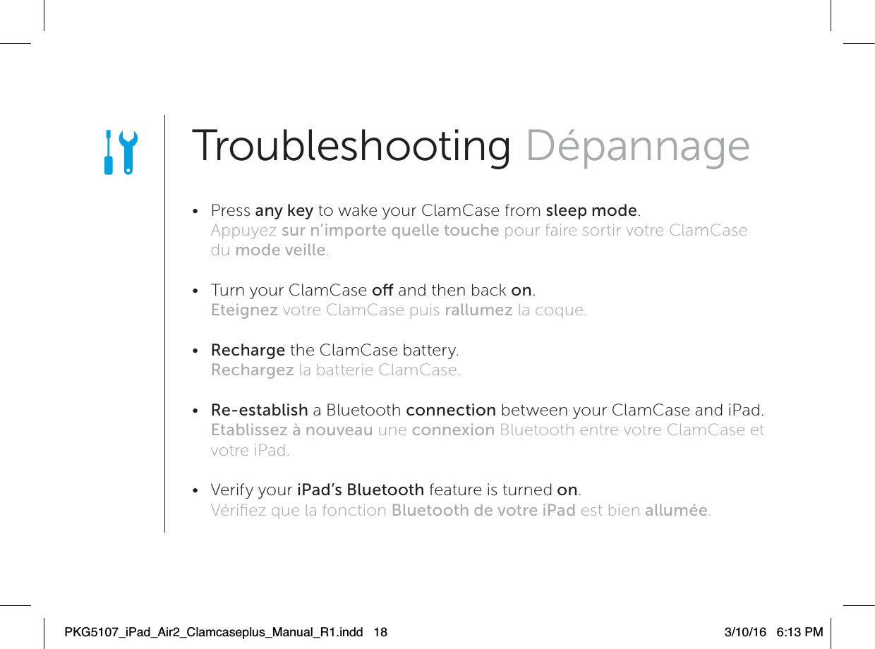 Troubleshooting Dépannage • Press any key to wake your ClamCase from sleep mode. Appuyez sur n’importe quelle touche pour faire sortir votre ClamCase du mode veille. •  Turn your ClamCase o and then back on. Eteignez votre ClamCase puis rallumez la coque. •  Recharge the ClamCase battery. Rechargez la batterie ClamCase. •  Re-establish a Bluetooth connection between your ClamCase and iPad. Etablissez à nouveau une connexion Bluetooth entre votre ClamCase et votre iPad. • Verify your iPad’s Bluetooth feature is turned on. Vériﬁez que la fonction Bluetooth de votre iPad est bien allumée.PKG5107_iPad_Air2_Clamcaseplus_Manual_R1.indd   18 3/10/16   6:13 PM