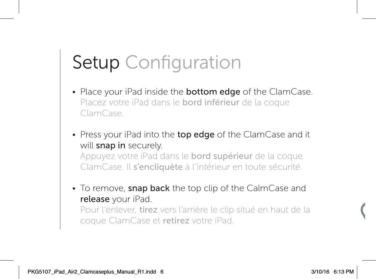 Setup Conﬁguration •  Place your iPad inside the bottom edge of the ClamCase. Placez votre iPad dans le bord inférieur de la coque ClamCase. •  Press your iPad into the top edge of the ClamCase and it will snap in securely. Appuyez votre iPad dans le bord supérieur de la coque ClamCase. Il s’encliquète à l’intérieur en toute sécurité. • To remove, snap back the top clip of the CalmCase and release your iPad. Pour l’enlever, tirez vers l’arrière le clip situé en haut de la coque ClamCase et retirez votre iPad.PKG5107_iPad_Air2_Clamcaseplus_Manual_R1.indd   6 3/10/16   6:13 PM