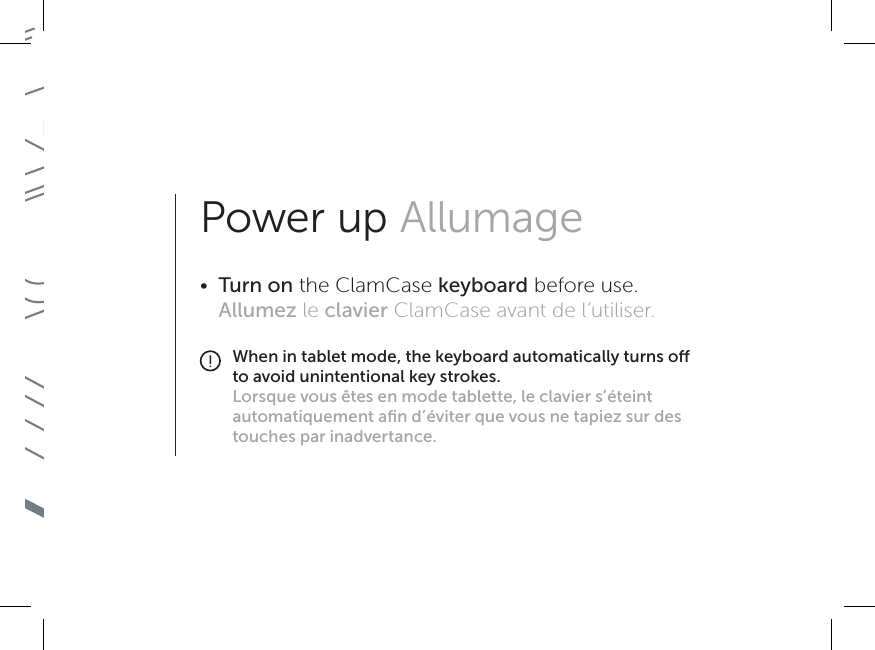 Power up Allumage•  Turn on the ClamCase keyboard before use. Allumez le clavier ClamCase avant de l’utiliser.When in tablet mode, the keyboard automatically turns o to avoid unintentional key strokes.Lorsque vous êtes en mode tablette, le clavier s’éteint automatiquement aﬁn d’éviter que vous ne tapiez sur des touches par inadvertance.