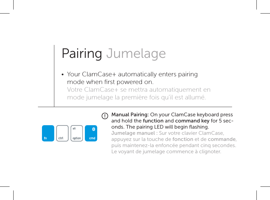 Manual Pairing: On your ClamCase keyboard press and hold the function and command key for 5 sec-onds. The pairing LED will begin ﬂashing.Jumelage manuel : Sur votre clavier ClamCase, appuyez sur la touche de fonction et de commande, puis maintenez-la enfoncée pendant cinq secondes. Le voyant de jumelage commence à clignoter.Pairing Jumelage•  Your ClamCase+ automatically enters pairing mode when ﬁrst powered on. Votre ClamCase+ se mettra automatiquement en mode jumelage la première fois qu’il est allumé.