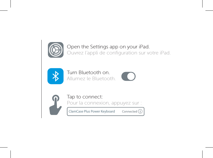 ClamCase Plus Power KeyboardOpen the Settings app on your iPad. Ouvrez l’appli de conﬁguration sur votre iPad.Turn Bluetooth on.Allumez le Bluetooth.Tap to connect:Pour la connexion, appuyez sur :