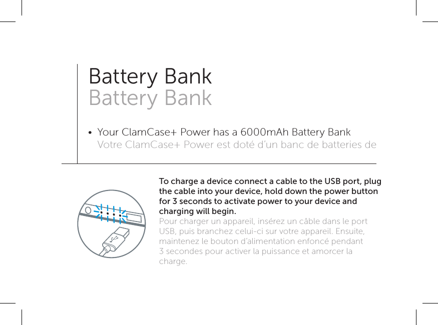 To charge a device connect a cable to the USB port, plug the cable into your device, hold down the power button for 3 seconds to activate power to your device and charging will begin. Pour charger un appareil, insérez un câble dans le port USB, puis branchez celui-ci sur votre appareil. Ensuite, maintenez le bouton d’alimentation enfoncé pendant 3secondes pour activer la puissance et amorcer la charge. Battery Bank Battery Bank•  Your ClamCase+ Power has a 6000mAh Battery Bank Votre ClamCase+ Power est doté d’un banc de batteries de 