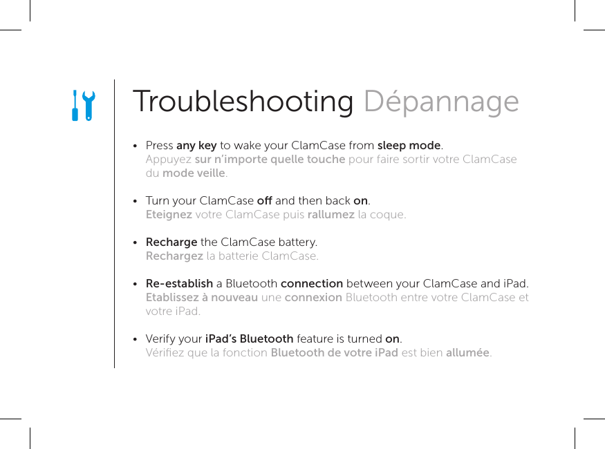 Troubleshooting Dépannage •   Press any key to wake your ClamCase from sleep mode. Appuyez sur n’importe quelle touche pour faire sortir votre ClamCase du mode veille. •   Turn your ClamCase o and then back on. Eteignez votre ClamCase puis rallumez la coque. •   Recharge the ClamCase battery. Rechargez la batterie ClamCase. •   Re-establish a Bluetooth connection between your ClamCase and iPad. Etablissez à nouveau une connexion Bluetooth entre votre ClamCase et votre iPad. •   Verify your iPad’s Bluetooth feature is turned on. Vériﬁez que la fonction Bluetooth de votre iPad est bien allumée.