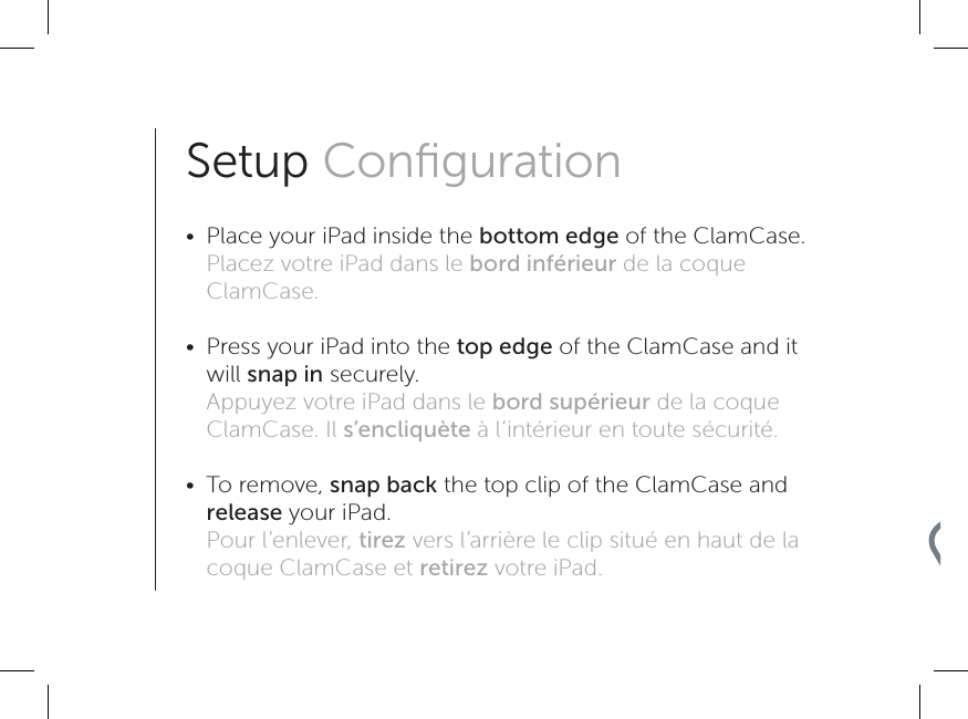 Setup Conﬁguration •  Place your iPad inside the bottom edge of the ClamCase. Placez votre iPad dans le bord inférieur de la coque ClamCase. •  Press your iPad into the top edge of the ClamCase and it will snap in securely. Appuyez votre iPad dans le bord supérieur de la coque ClamCase. Il s’encliquète à l’intérieur en toute sécurité. •  To remove, snap back the top clip of the ClamCase and release your iPad. Pour l’enlever, tirez vers l’arrière le clip situé en haut de la coque ClamCase et retirez votre iPad.