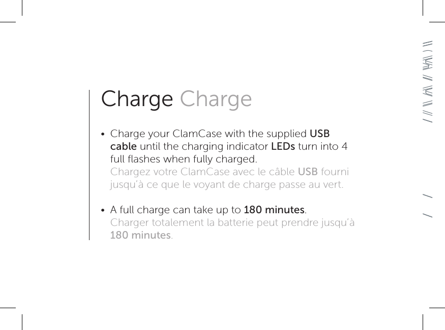 Charge Charge•  Charge your ClamCase with the supplied USB cable until the charging indicator LEDs turn into 4 full ﬂashes when fully charged. Chargez votre ClamCase avec le câble USB fourni jusqu’à ce que le voyant de charge passe au vert. •  A full charge can take up to 180 minutes. Charger totalement la batterie peut prendre jusqu’à 180 minutes.
