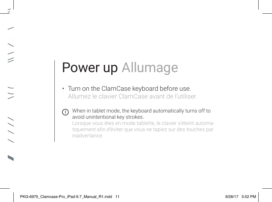 Power up Allumage•  Turn on the ClamCase keyboard before use. Allumez le clavier ClamCase avant de l’utiliser.When in tablet mode, the keyboard automatically turns off to avoid unintentional key strokes.Lorsque vous êtes en mode tablette, le clavier s’éteint automa-tiquement an d’éviter que vous ne tapiez sur des touches par inadvertance.PKG-6975_Clamcase-Pro_iPad-9.7_Manual_R1.indd   11 9/28/17   3:52 PM