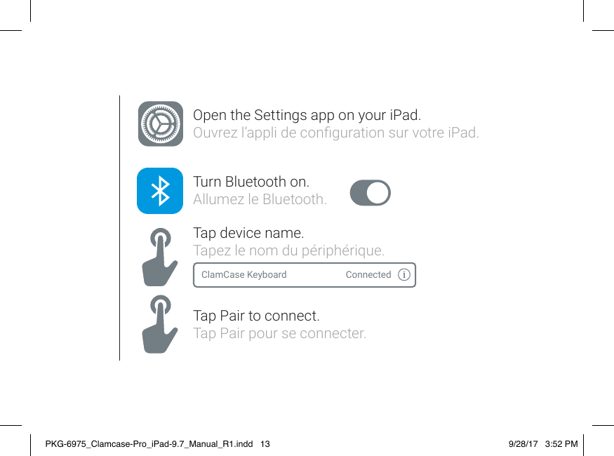 Open the Settings app on your iPad. Ouvrez l’appli de conguration sur votre iPad.Turn Bluetooth on.Allumez le Bluetooth.Tap device name.Tapez le nom du périphérique.Tap Pair to connect.Tap Pair pour se connecter.ClamCase Keyboard ConnectedPKG-6975_Clamcase-Pro_iPad-9.7_Manual_R1.indd   13 9/28/17   3:52 PM