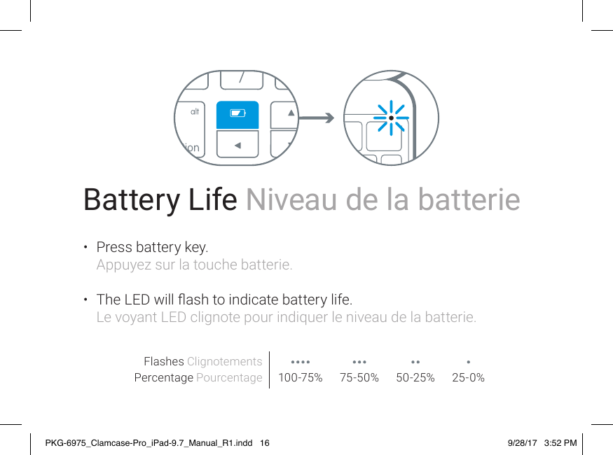 Battery Life Niveau de la batterie•  Press battery key. Appuyez sur la touche batterie. •  The LED will ash to indicate battery life. Le voyant LED clignote pour indiquer le niveau de la batterie.Flashes ClignotementsPercentage Pourcentage 100-75% 75-50% 50-25% 25-0%PKG-6975_Clamcase-Pro_iPad-9.7_Manual_R1.indd   16 9/28/17   3:52 PM