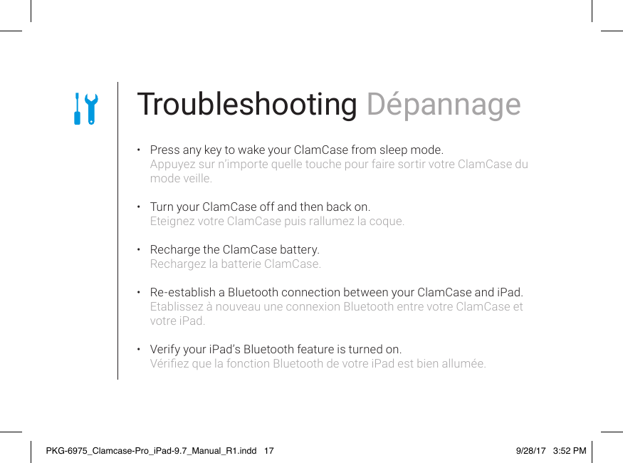 Troubleshooting Dépannage •  Press any key to wake your ClamCase from sleep mode. Appuyez sur n’importe quelle touche pour faire sortir votre ClamCase du mode veille. •  Turn your ClamCase off and then back on. Eteignez votre ClamCase puis rallumez la coque. •  Recharge the ClamCase battery. Rechargez la batterie ClamCase. •  Re-establish a Bluetooth connection between your ClamCase and iPad. Etablissez à nouveau une connexion Bluetooth entre votre ClamCase et votre iPad. •  Verify your iPad’s Bluetooth feature is turned on. Vériez que la fonction Bluetooth de votre iPad est bien allumée.PKG-6975_Clamcase-Pro_iPad-9.7_Manual_R1.indd   17 9/28/17   3:52 PM