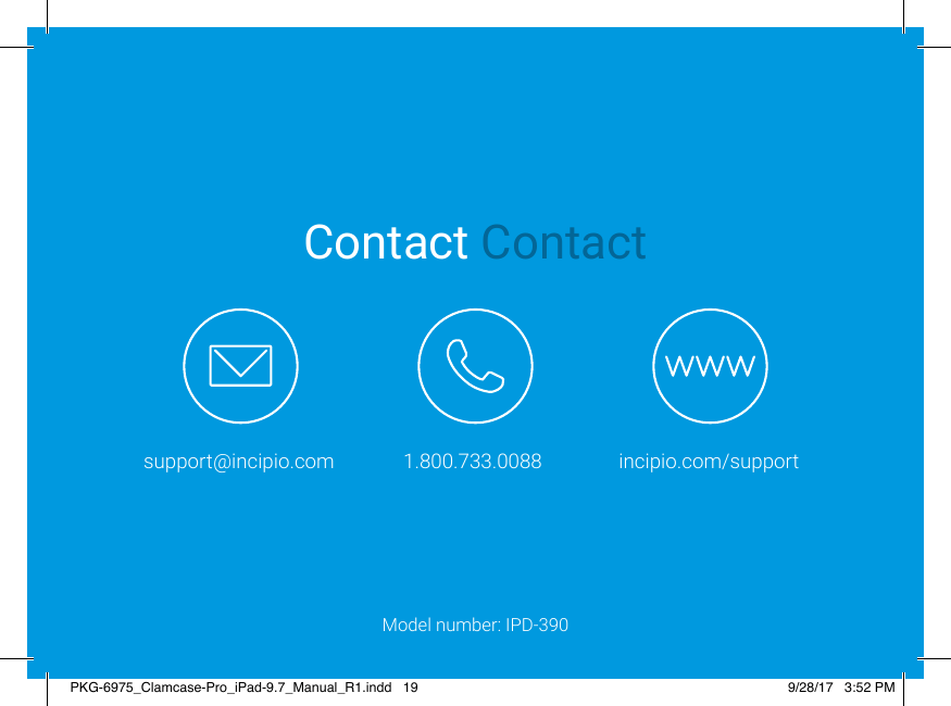 Contact Contactsupport@incipio.com 1.800.733.0088 incipio.com/supportModel number: IPD-390PKG-6975_Clamcase-Pro_iPad-9.7_Manual_R1.indd   19 9/28/17   3:52 PM