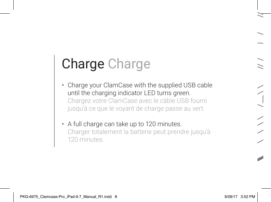 Charge Charge•  Charge your ClamCase with the supplied USB cable until the charging indicator LED turns green. Chargez votre ClamCase avec le câble USB fourni jusqu’à ce que le voyant de charge passe au vert. •  A full charge can take up to 120 minutes. Charger totalement la batterie peut prendre jusqu’à 120 minutes.PKG-6975_Clamcase-Pro_iPad-9.7_Manual_R1.indd   8 9/28/17   3:52 PM