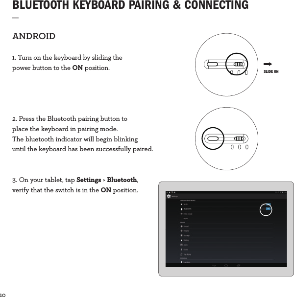 10  BLUETOOTH KEYBOARD PAIRING &amp; CONNECTING_ANDROID1. Turn on the keyboard by sliding the power button to the ON position.2. Press the Bluetooth pairing button to place the keyboard in pairing mode. The bluetooth indicator will begin blinking until the keyboard has been successfully paired.3. On your tablet, tap Settings &gt; Bluetooth, verify that the switch is in the ON position. SLIDE ONBluetoot h ON