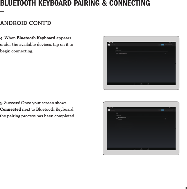 11  BLUETOOTH KEYBOARD PAIRING &amp; CONNECTING  _ANDROIDCONT’D4. When Bluetooth Keyboard appears under the available devices, tap on it to begin connecting.5. Success! Once your screen shows Connected next to Bluetooth Keyboardthe pairing process has been completed. PAIRED DEVICESBluetooth KeyboardConnected
