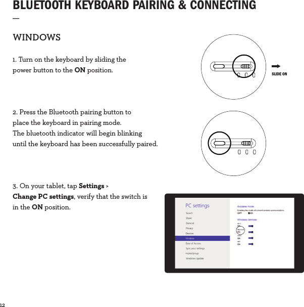 12  BLUETOOTH KEYBOARD PAIRING &amp; CONNECTING_WINDOWS1. Turn on the keyboard by sliding the power button to the ON position.2. Press the Bluetooth pairing button to place the keyboard in pairing mode. The bluetooth indicator will begin blinking until the keyboard has been successfully paired.3. On your tablet, tap Settings &gt; Change PC settings, verify that the switch is in the ON position. SLIDE ON