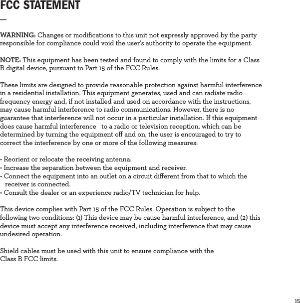 15  FCC STATEMENT_WARNING: Changes or modiﬁcations to this unit not expressly approved by the party responsible for compliance could void the user’s authority to operate the equipment.NOTE: This equipment has been tested and found to comply with the limits for a Class B digital device, pursuant to Part 15 of the FCC Rules. These limits are designed to provide reasonable protection against harmful interference in a residential installation. This equipment generates, used and can radiate radio frequency energy and, if not installed and used on accordance with the instructions, may cause harmful interference to radio communications. However, there is no guarantee that interference will not occur in a particular installation. If this equipment does cause harmful interference   to a radio or television reception, which can be determined by turning the equipment oﬀ and on, the user is encouraged to try to correct the interference by one or more of the following measures:• Reorient or relocate the receiving antenna.• Increase the separation between the equipment and receiver.• Connect the equipment into an outlet on a circuit diﬀerent from that to which the   receiver is connected. • Consult the dealer or an experience radio/TV technician for help.This device complies with Part 15 of the FCC Rules. Operation is subject to the following two conditions: (1) This device may be cause harmful interference, and (2) this device must accept any interference received, including interference that may cause undesired operation. Shield cables must be used with this unit to ensure compliance with the Class B FCC limits. 