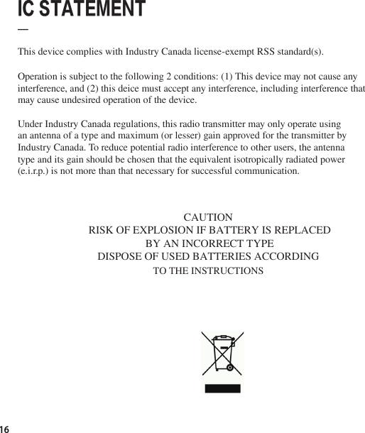 16  IC STATEMENT_This device complies with Industry Canada license-exempt RSS standard(s).Operation is subject to the following 2 conditions: (1) This device may not cause any interference, and (2) this deice must accept any interference, including interference that may cause undesired operation of the device.Under Industry Canada regulations, this radio transmitter may only operate using an antenna of a type and maximum (or lesser) gain approved for the transmitter by Industry Canada. To reduce potential radio interference to other users, the antenna type and its gain should be chosen that the equivalent isotropically radiated power (e.i.r.p.) is not more than that necessary for successful communication.    CAUTION RISK OF EXPLOSION IF BATTERY IS REPLACEDBY AN INCORRECT TYPEDISPOSE OF USED BATTERIES ACCORDING TO THE INSTRUCTIONS 