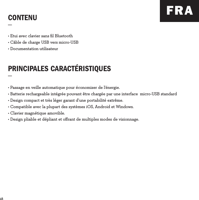 18  CONTENU_PRINCIPALES CARACTÉRISTIQUES_• Etui avec clavier sans ﬁl Bluetooth• Câble de charge USB vers micro-USB• Documentation utilisateur• Passage en veille automatique pour économiser de l’énergie.• Batterie rechargeable intégrée pouvant être chargée par une interface  micro-USB standard• Design compact et très léger garant d’une portabilité extrême.• Compatible avec la plupart des systèmes iOS, Android et Windows.• Clavier magnétique amovible.• Design pliable et dépliant et oﬀrant de multiples modes de visionnage.FRA